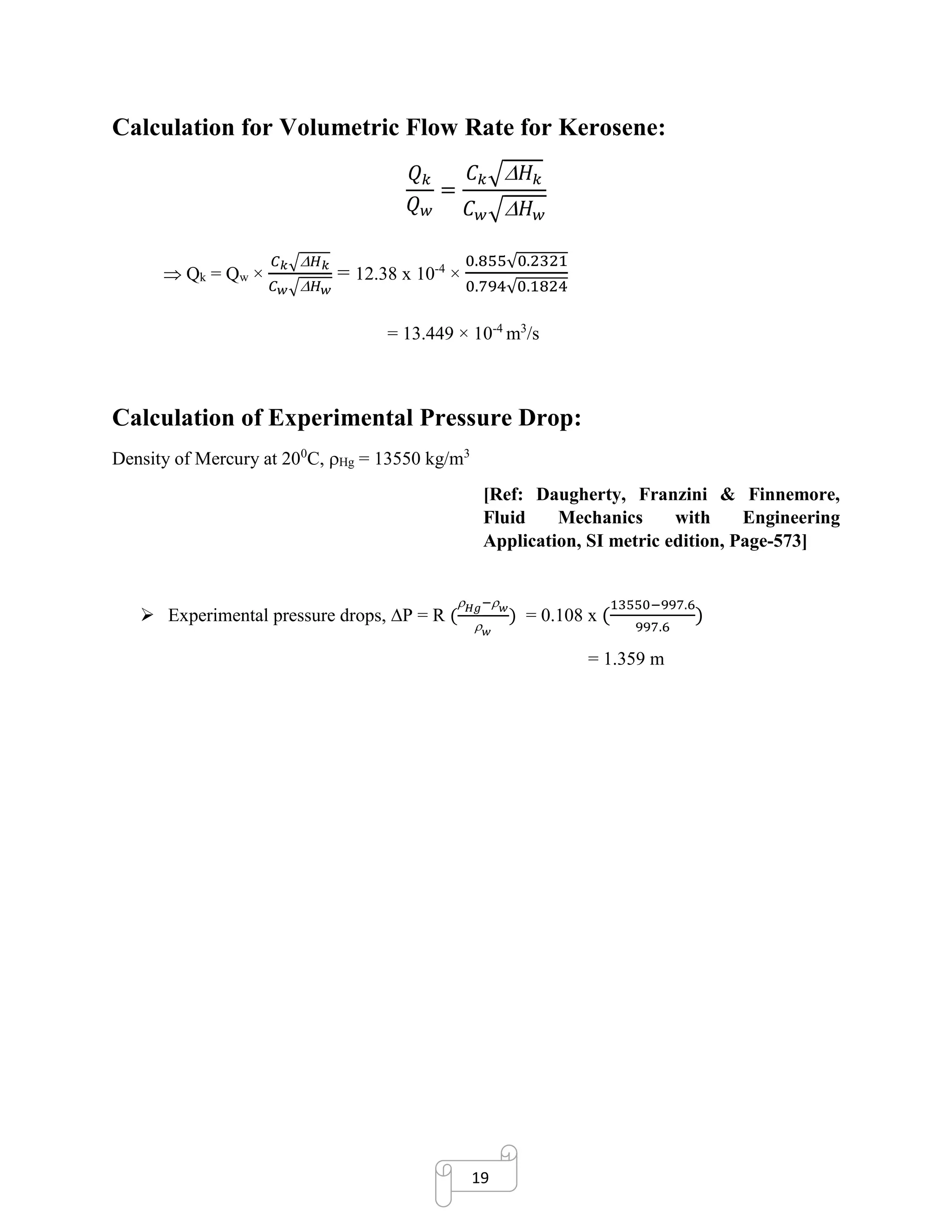 19
Calculation for Volumetric Flow Rate for Kerosene:
𝑄 𝑘
𝑄 𝑤
=
𝐶 𝑘√ 𝐻 𝑘
𝐶 𝑤√ 𝐻 𝑤
 Qk = Qw ×
𝐶 𝑘√ 𝐻 𝑘
𝐶 𝑤√ 𝐻 𝑤
= 12.38 x 10-4
×
0.855√0.2321
0.794√0.1824
= 13.449 × 10-4
m3
/s
Calculation of Experimental Pressure Drop:
Density of Mercury at 200
C, Hg = 13550 kg/m3
[Ref: Daugherty, Franzini & Finnemore,
Fluid Mechanics with Engineering
Application, SI metric edition, Page-573]
➢ Experimental pressure drops, P = R (
 𝐻𝑔− 𝑤
 𝑤
) = 0.108 x (
13550−997.6
997.6
)
= 1.359 m
 