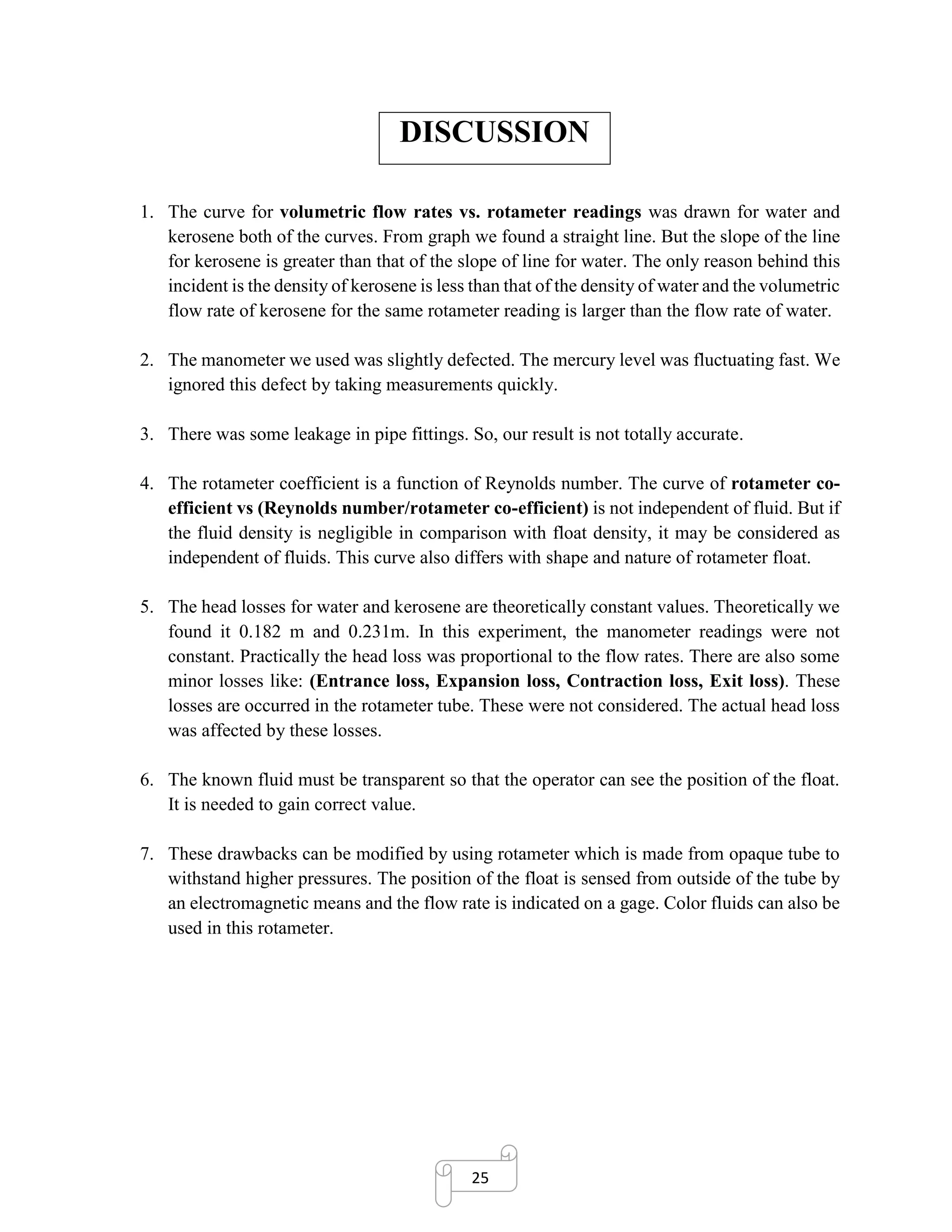 25
DISCUSSION
1. The curve for volumetric flow rates vs. rotameter readings was drawn for water and
kerosene both of the curves. From graph we found a straight line. But the slope of the line
for kerosene is greater than that of the slope of line for water. The only reason behind this
incident is the density of kerosene is less than that of the density of water and the volumetric
flow rate of kerosene for the same rotameter reading is larger than the flow rate of water.
2. The manometer we used was slightly defected. The mercury level was fluctuating fast. We
ignored this defect by taking measurements quickly.
3. There was some leakage in pipe fittings. So, our result is not totally accurate.
4. The rotameter coefficient is a function of Reynolds number. The curve of rotameter co-
efficient vs (Reynolds number/rotameter co-efficient) is not independent of fluid. But if
the fluid density is negligible in comparison with float density, it may be considered as
independent of fluids. This curve also differs with shape and nature of rotameter float.
5. The head losses for water and kerosene are theoretically constant values. Theoretically we
found it 0.182 m and 0.231m. In this experiment, the manometer readings were not
constant. Practically the head loss was proportional to the flow rates. There are also some
minor losses like: (Entrance loss, Expansion loss, Contraction loss, Exit loss). These
losses are occurred in the rotameter tube. These were not considered. The actual head loss
was affected by these losses.
6. The known fluid must be transparent so that the operator can see the position of the float.
It is needed to gain correct value.
7. These drawbacks can be modified by using rotameter which is made from opaque tube to
withstand higher pressures. The position of the float is sensed from outside of the tube by
an electromagnetic means and the flow rate is indicated on a gage. Color fluids can also be
used in this rotameter.
 