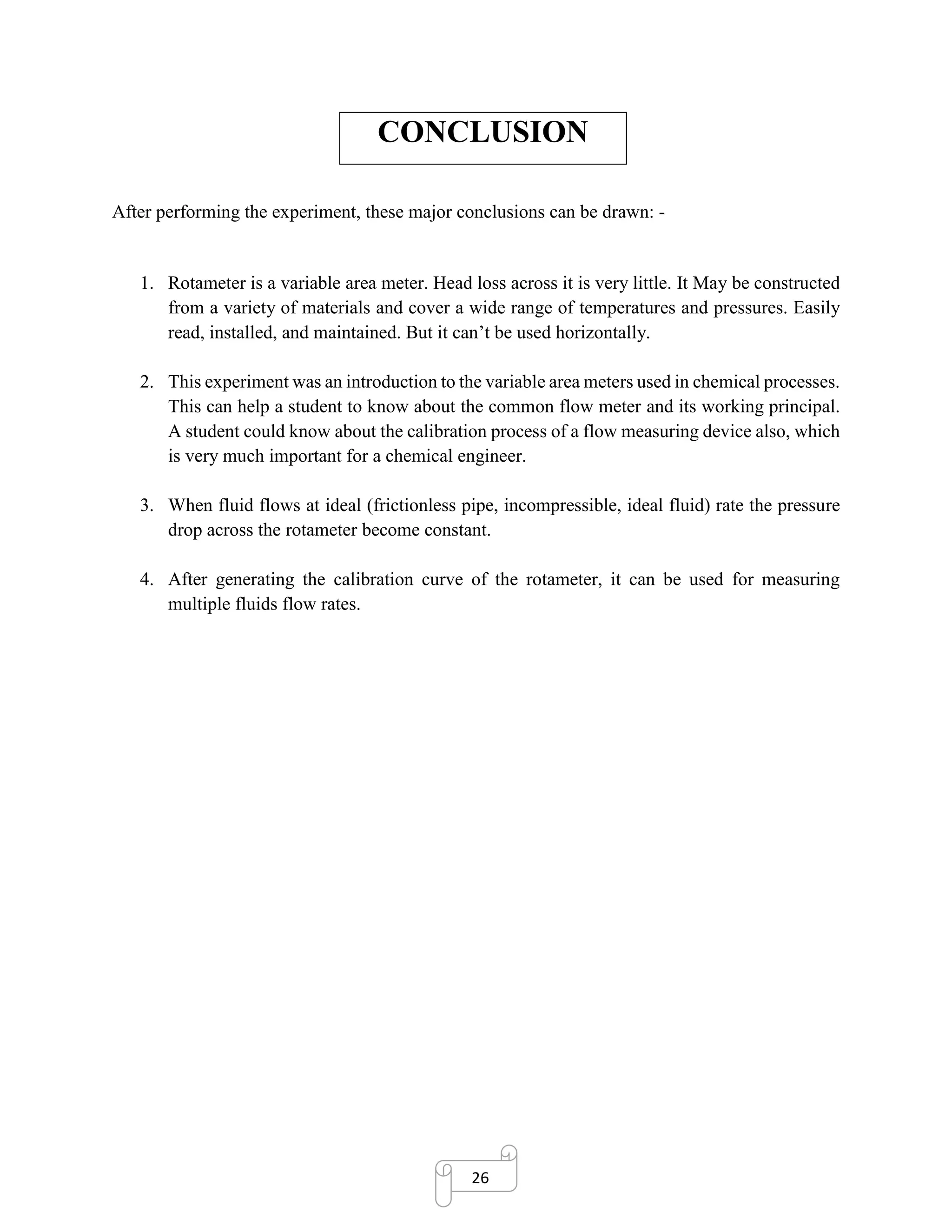 26
CONCLUSION
After performing the experiment, these major conclusions can be drawn: -
1. Rotameter is a variable area meter. Head loss across it is very little. It May be constructed
from a variety of materials and cover a wide range of temperatures and pressures. Easily
read, installed, and maintained. But it can’t be used horizontally.
2. This experiment was an introduction to the variable area meters used in chemical processes.
This can help a student to know about the common flow meter and its working principal.
A student could know about the calibration process of a flow measuring device also, which
is very much important for a chemical engineer.
3. When fluid flows at ideal (frictionless pipe, incompressible, ideal fluid) rate the pressure
drop across the rotameter become constant.
4. After generating the calibration curve of the rotameter, it can be used for measuring
multiple fluids flow rates.
 