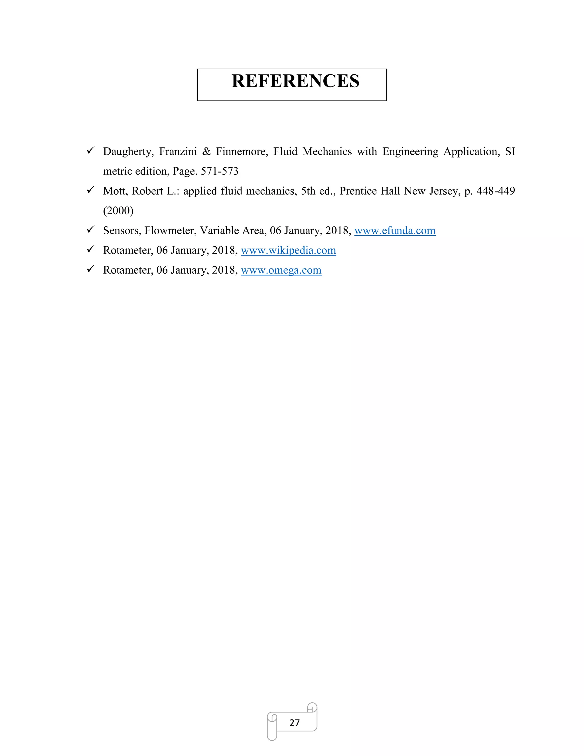 27
REFERENCES
✓ Daugherty, Franzini & Finnemore, Fluid Mechanics with Engineering Application, SI
metric edition, Page. 571-573
✓ Mott, Robert L.: applied fluid mechanics, 5th ed., Prentice Hall New Jersey, p. 448-449
(2000)
✓ Sensors, Flowmeter, Variable Area, 06 January, 2018, www.efunda.com
✓ Rotameter, 06 January, 2018, www.wikipedia.com
✓ Rotameter, 06 January, 2018, www.omega.com
 