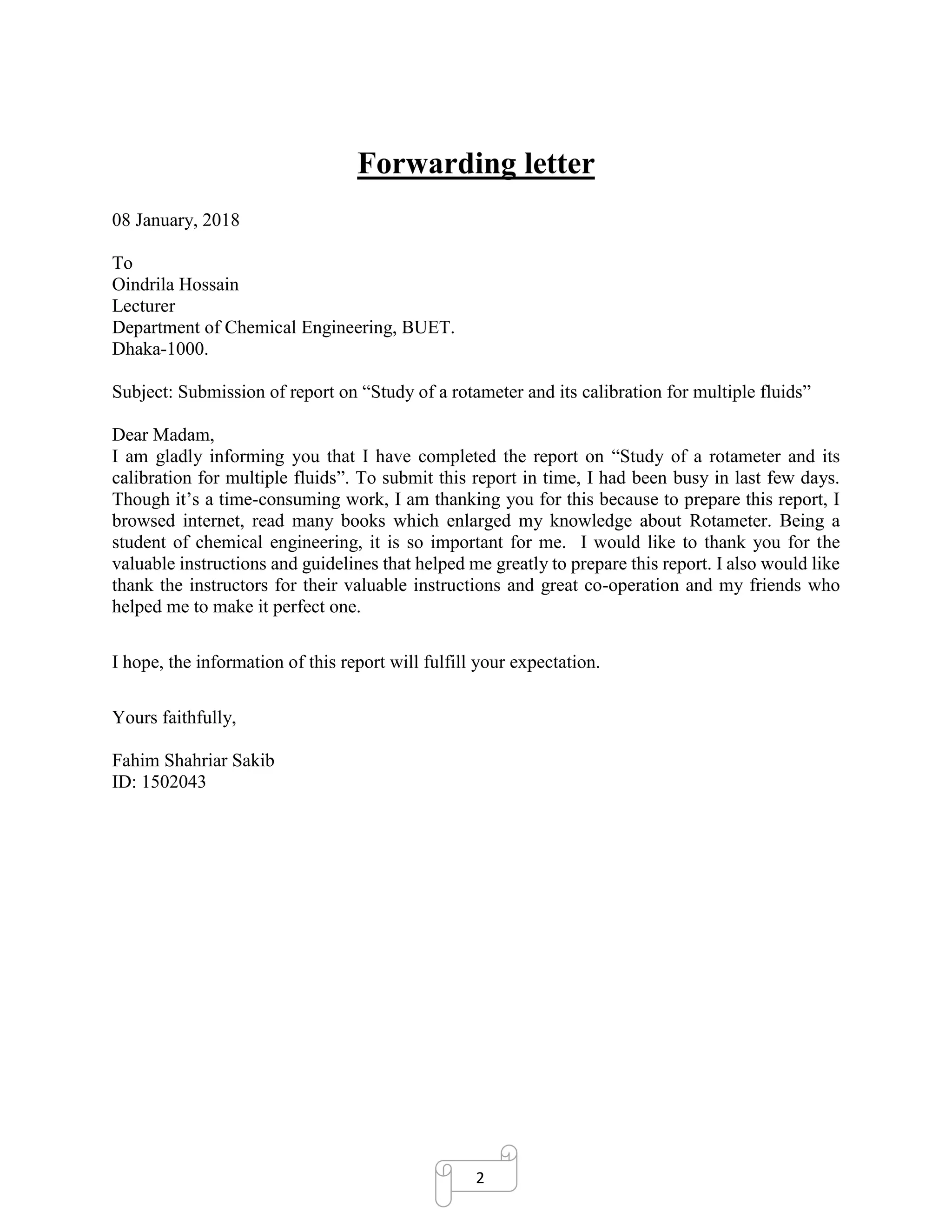 2
Forwarding letter
08 January, 2018
To
Oindrila Hossain
Lecturer
Department of Chemical Engineering, BUET.
Dhaka-1000.
Subject: Submission of report on “Study of a rotameter and its calibration for multiple fluids”
Dear Madam,
I am gladly informing you that I have completed the report on “Study of a rotameter and its
calibration for multiple fluids”. To submit this report in time, I had been busy in last few days.
Though it’s a time-consuming work, I am thanking you for this because to prepare this report, I
browsed internet, read many books which enlarged my knowledge about Rotameter. Being a
student of chemical engineering, it is so important for me. I would like to thank you for the
valuable instructions and guidelines that helped me greatly to prepare this report. I also would like
thank the instructors for their valuable instructions and great co-operation and my friends who
helped me to make it perfect one.
I hope, the information of this report will fulfill your expectation.
Yours faithfully,
Fahim Shahriar Sakib
ID: 1502043
 