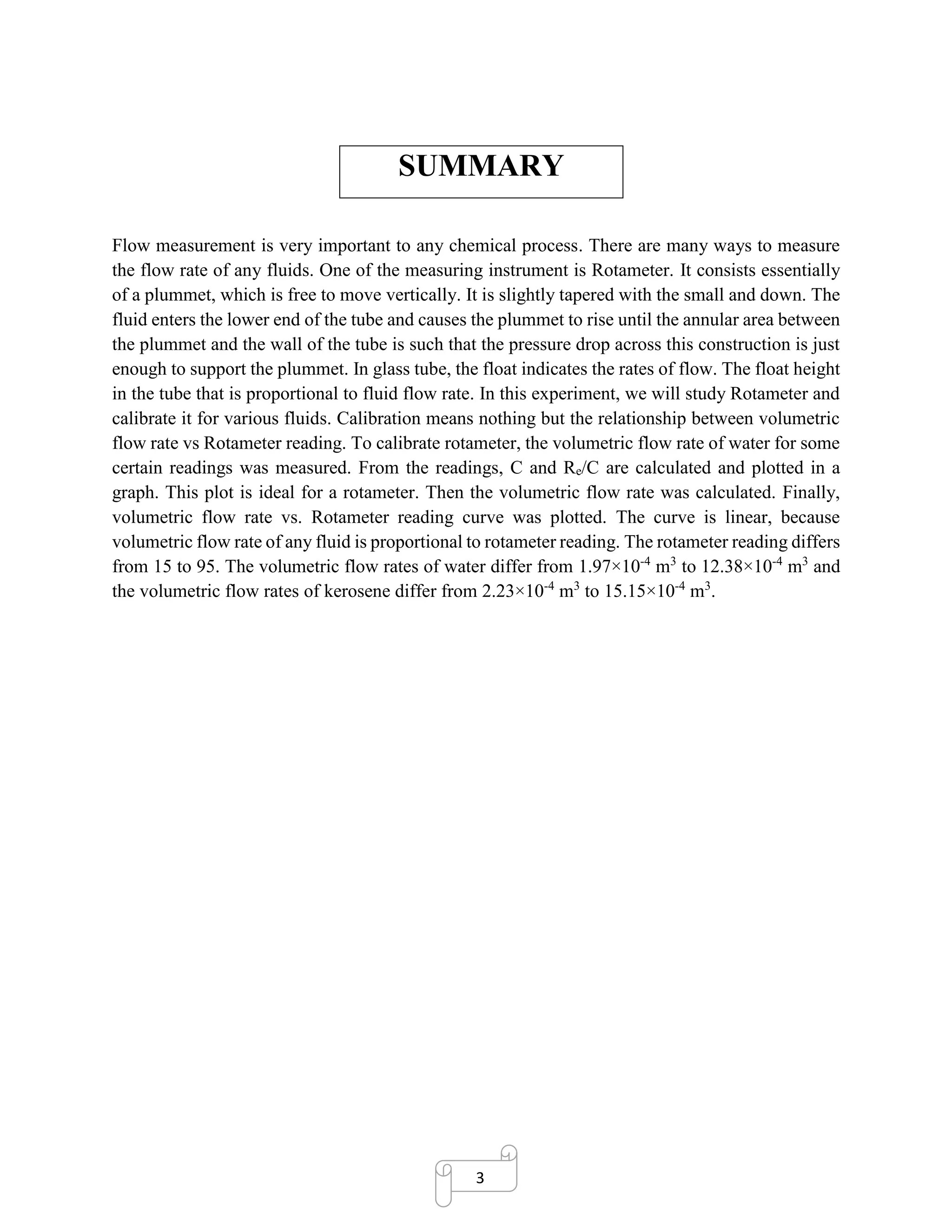 3
SUMMARY
Flow measurement is very important to any chemical process. There are many ways to measure
the flow rate of any fluids. One of the measuring instrument is Rotameter. It consists essentially
of a plummet, which is free to move vertically. It is slightly tapered with the small and down. The
fluid enters the lower end of the tube and causes the plummet to rise until the annular area between
the plummet and the wall of the tube is such that the pressure drop across this construction is just
enough to support the plummet. In glass tube, the float indicates the rates of flow. The float height
in the tube that is proportional to fluid flow rate. In this experiment, we will study Rotameter and
calibrate it for various fluids. Calibration means nothing but the relationship between volumetric
flow rate vs Rotameter reading. To calibrate rotameter, the volumetric flow rate of water for some
certain readings was measured. From the readings, C and Re/C are calculated and plotted in a
graph. This plot is ideal for a rotameter. Then the volumetric flow rate was calculated. Finally,
volumetric flow rate vs. Rotameter reading curve was plotted. The curve is linear, because
volumetric flow rate of any fluid is proportional to rotameter reading. The rotameter reading differs
from 15 to 95. The volumetric flow rates of water differ from 1.97×10-4
m3
to 12.38×10-4
m3
and
the volumetric flow rates of kerosene differ from 2.23×10-4
m3
to 15.15×10-4
m3
.
 