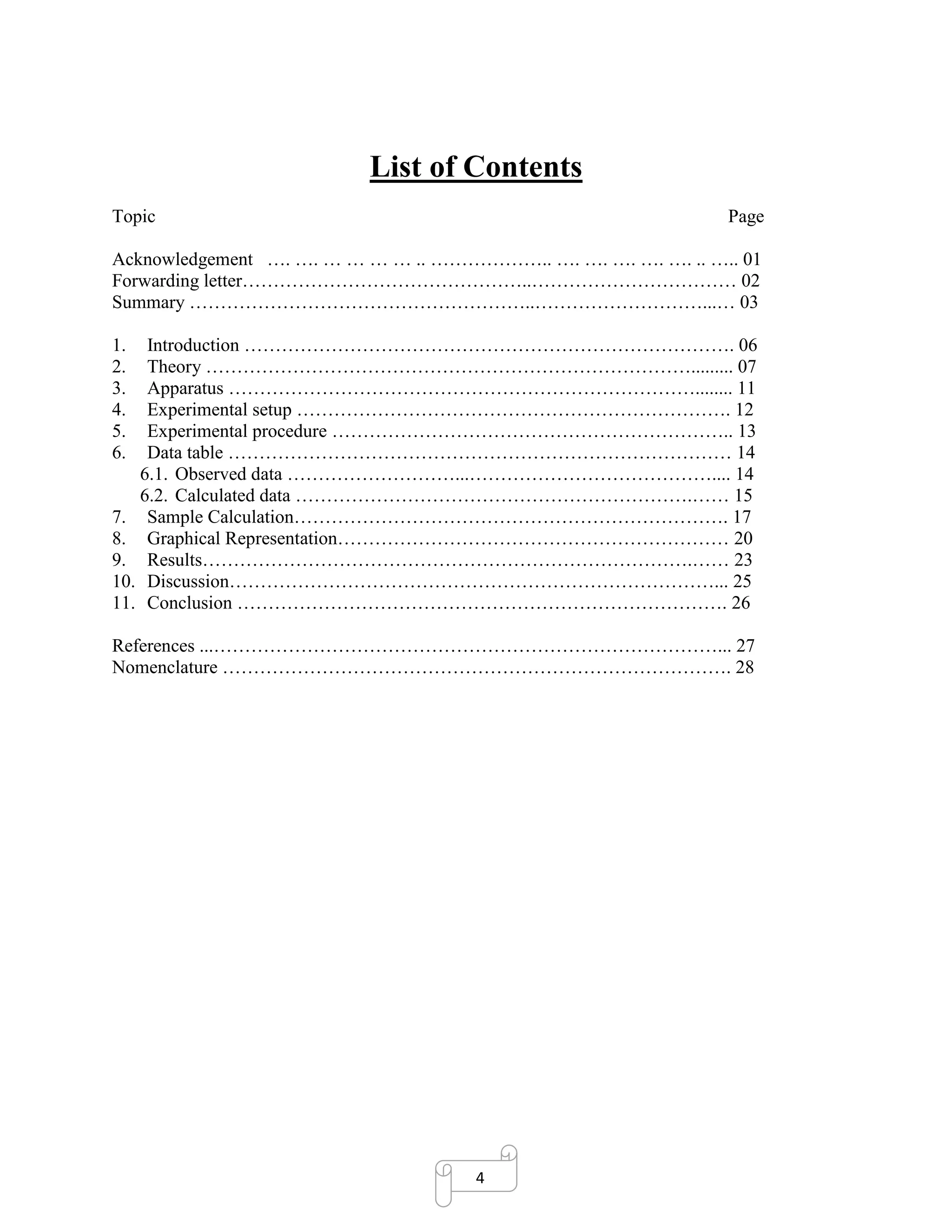 4
List of Contents
Topic Page
Acknowledgement …. …. … … … … .. ……………….. …. …. …. …. …. .. ….. 01
Forwarding letter………………………………………..…………………………… 02
Summary ………………………………………………..………………………...… 03
1. Introduction ……………………………………………………………………. 06
2. Theory ……………………………………………………………………......... 07
3. Apparatus …………………………………………………………………........ 11
4. Experimental setup ……………………………………………………………. 12
5. Experimental procedure ……………………………………………………….. 13
6. Data table ……………………………………………………………………… 14
6.1. Observed data ………………………...………………………………….... 14
6.2. Calculated data ……………………………………………………….…… 15
7. Sample Calculation……………………………………………………………. 17
8. Graphical Representation……………………………………………………… 20
9. Results…………………………………………………………………….…… 23
10. Discussion……………………………………………………………………... 25
11. Conclusion ……………………………………………………………………. 26
References ...………………………………………………………………………... 27
Nomenclature ………………………………………………………………………. 28
 