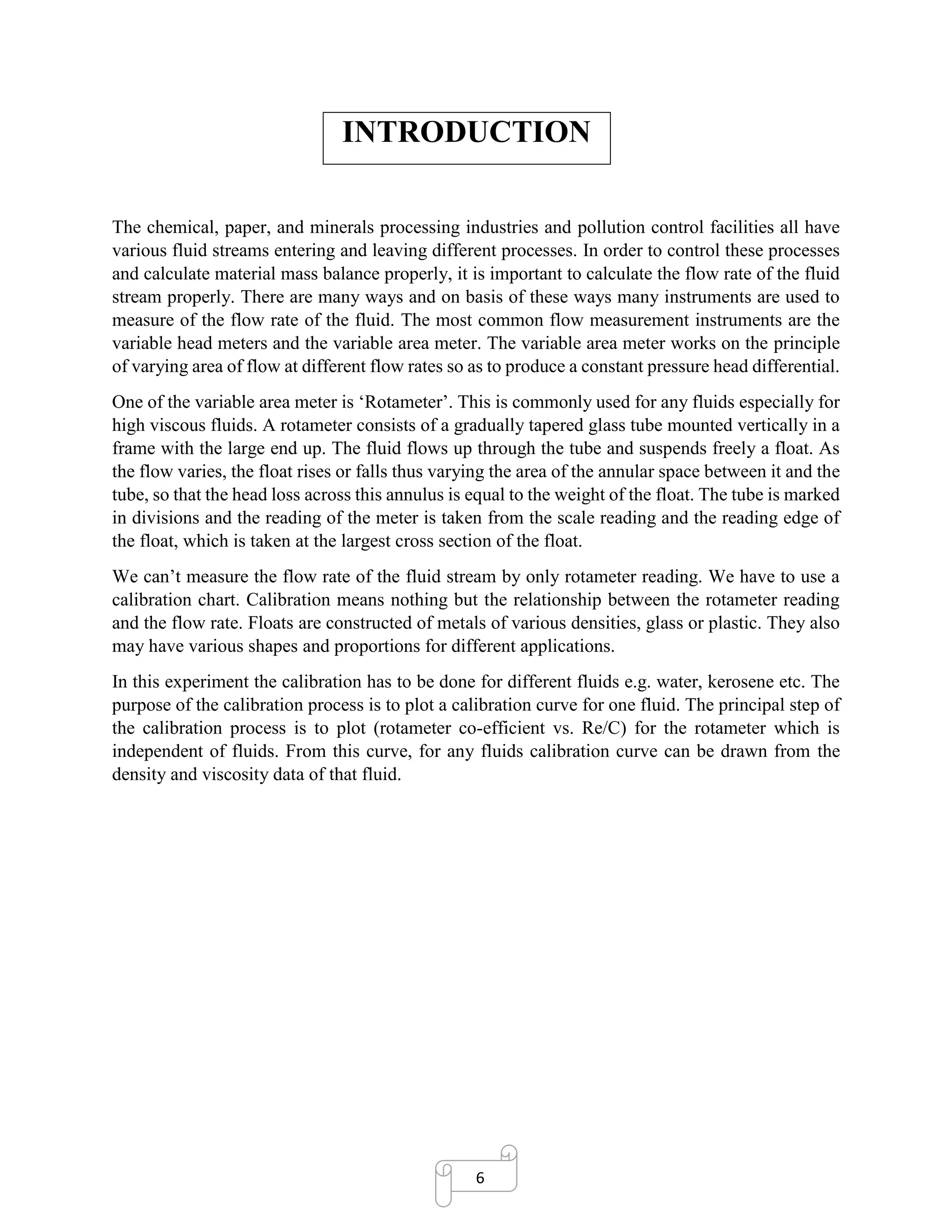 6
INTRODUCTION
The chemical, paper, and minerals processing industries and pollution control facilities all have
various fluid streams entering and leaving different processes. In order to control these processes
and calculate material mass balance properly, it is important to calculate the flow rate of the fluid
stream properly. There are many ways and on basis of these ways many instruments are used to
measure of the flow rate of the fluid. The most common flow measurement instruments are the
variable head meters and the variable area meter. The variable area meter works on the principle
of varying area of flow at different flow rates so as to produce a constant pressure head differential.
One of the variable area meter is ‘Rotameter’. This is commonly used for any fluids especially for
high viscous fluids. A rotameter consists of a gradually tapered glass tube mounted vertically in a
frame with the large end up. The fluid flows up through the tube and suspends freely a float. As
the flow varies, the float rises or falls thus varying the area of the annular space between it and the
tube, so that the head loss across this annulus is equal to the weight of the float. The tube is marked
in divisions and the reading of the meter is taken from the scale reading and the reading edge of
the float, which is taken at the largest cross section of the float.
We can’t measure the flow rate of the fluid stream by only rotameter reading. We have to use a
calibration chart. Calibration means nothing but the relationship between the rotameter reading
and the flow rate. Floats are constructed of metals of various densities, glass or plastic. They also
may have various shapes and proportions for different applications.
In this experiment the calibration has to be done for different fluids e.g. water, kerosene etc. The
purpose of the calibration process is to plot a calibration curve for one fluid. The principal step of
the calibration process is to plot (rotameter co-efficient vs. Re/C) for the rotameter which is
independent of fluids. From this curve, for any fluids calibration curve can be drawn from the
density and viscosity data of that fluid.
 
