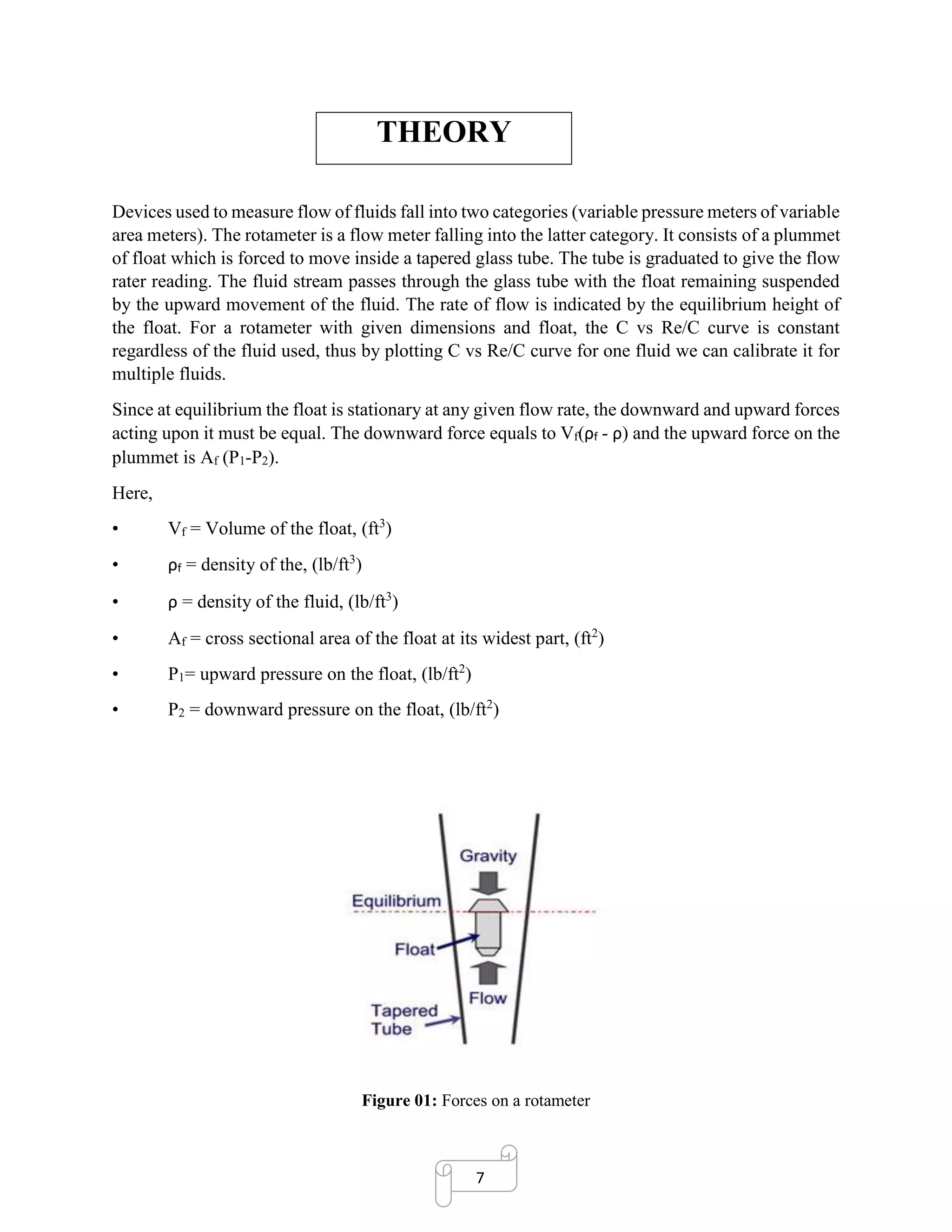 7
THEORY
Devices used to measure flow of fluids fall into two categories (variable pressure meters of variable
area meters). The rotameter is a flow meter falling into the latter category. It consists of a plummet
of float which is forced to move inside a tapered glass tube. The tube is graduated to give the flow
rater reading. The fluid stream passes through the glass tube with the float remaining suspended
by the upward movement of the fluid. The rate of flow is indicated by the equilibrium height of
the float. For a rotameter with given dimensions and float, the C vs Re/C curve is constant
regardless of the fluid used, thus by plotting C vs Re/C curve for one fluid we can calibrate it for
multiple fluids.
Since at equilibrium the float is stationary at any given flow rate, the downward and upward forces
acting upon it must be equal. The downward force equals to Vf(ρf - ρ) and the upward force on the
plummet is Af (P1-P2).
Here,
• Vf = Volume of the float, (ft3
)
• ρf = density of the, (lb/ft3
)
• ρ = density of the fluid, (lb/ft3
)
• Af = cross sectional area of the float at its widest part, (ft2
)
• P1= upward pressure on the float, (lb/ft2
)
• P2 = downward pressure on the float, (lb/ft2
)
Figure 01: Forces on a rotameter
 