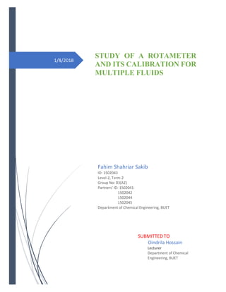 1/8/2018
STUDY OF A ROTAMETER
AND ITS CALIBRATION FOR
MULTIPLE FLUIDS
Fahim Shahriar Sakib
ID: 1502043
Level-2, Term-2
Group No: 03(A2)
Partners’ ID: 1502041
1502042
1502044
1502045
Department of Chemical Engineering, BUET
SUBMITTED TO
Oindrila Hossain
Lecturer
Department of Chemical
Engineering, BUET
 