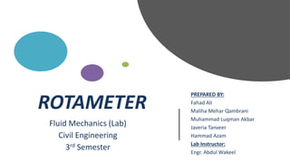 ROTAMETER
PREPARED BY:
Fahad Ali
Maliha Mehar Qambrani
Muhammad Luqman Akbar
Javeria Tanveer
Hammad Azam
Lab Instructor:
Engr. Abdul Wakeel
Fluid Mechanics (Lab)
Civil Engineering
3rd Semester
 