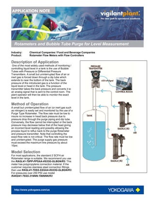http://www.yokogawa.com/us
Rotameters and Bubble Tube Purge for Level Measurement
Industry: Chemical Companies / Food and Beverage Companies
Product: Rotameter Flow Meters with Flow Controllers
Description of Application
One of the most widely used methods of monitoring /
controlling liquid level in a tank is the use of Bubble
Tubes with Pressure or Differential Pressure
Transmitters. A small but uninterrupted flow of air or
inert gas is forced down through a dip tube which
extends to near the bottom of the tank. The back
pressure of the introduced gas is a function of the
liquid level or head in the tank. The pressure
transmitter takes the back pressure and converts it to
an analog signal that is sent to the control room. The
plant operator will then be able to monitor the exact
level in the tank.
Method of Operation
A small but uninterrupted flow of air (or inert gas such
as nitrogen) is easily set and monitored by the use of a
Purge Type Rotameter. The flow rate must be low to
insure no increase in head back pressure due to
pressure drop through the purge piping and dip tube.
Conversely, the flow cannot be interrupted or the back
pressure may decrease below that of the head giving
an incorrect level reading and possibly allowing the
process liquid to reflux back to the purge Rotameter
and pressure transmitter. Note that controlling the
exact flow rate is not critical. The flow rate must be low
and uninterrupted. The purge supply gas pressure
must exceed the maximum line pressure by about
10psi.
Model Selection
For most applications, the standard 2 SCFH air
Rotameter range is suitable. We recommend you use
the RAGL41-T0PP-PPSAA-K633G-GLBGN/R3. This
meter has polypropylene connection material. If the
customer requires stainless steel connection fittings
then use RAGL41-T0SS-SSSAA-K633G-GLBGN/R3.
For pressures over 250 PSI use model
RAKD41-T6SS-31NNN-T80NNN/R3
 