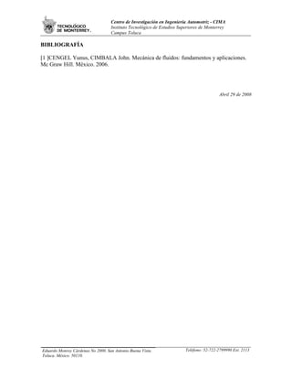 Centro de Investigación en Ingeniería Automotriz - CIMA
                                   Instituto Tecnológico de Estudios Superiores de Monterrey
                                   Campus Toluca

BIBLIOGRAFÍA

[1 ]CENGEL Yunus, CIMBALA John. Mecánica de fluidos: fundamentos y aplicaciones.
Mc Graw Hill. México. 2006.




                                                                                         Abril 29 de 2008




Eduardo Monroy Cárdenas No 2000. San Antonio Buena Vista.               Teléfono: 52-722-2799990 Ext. 2113
Toluca. México. 50110.
 