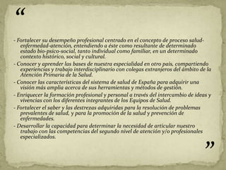 “
- Fortalecer su desempeño profesional centrado en el concepto de proceso salud-
   enfermedad-atención, entendiendo a éste como resultante de determinado
   estado bio-psico-social, tanto individual como familiar, en un determinado
   contexto histórico, social y cultural.
- Conocer y aprender las bases de nuestra especialidad en otro país, compartiendo
   experiencias y trabajo interdisciplinario con colegas extranjeros del ámbito de la
   Atención Primaria de la Salud.
- Conocer las características del sistema de salud de España para adquirir una
   visión más amplia acerca de sus herramientas y métodos de gestión.
- Enriquecer la formación profesional y personal a través del intercambio de ideas y
   vivencias con los diferentes integrantes de los Equipos de Salud.
- Fortalecer el saber y las destrezas adquiridas para la resolución de problemas
   prevalentes de salud, y para la promoción de la salud y prevención de
   enfermedades.
- Desarrollar la capacidad para determinar la necesidad de articular nuestro
   trabajo con las competencias del segundo nivel de atención y/o profesionales
   especializados.



                                                                                 ”
 