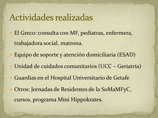 El Greco: consulta con MF, pediatras, enfermera,

 trabajadora social, matrona.

 Equipo de soporte y atención domiciliaria (ESAD)

 Unidad de cuidados comunitarios (UCC – Geriatría)

 Guardias en el Hospital Universitario de Getafe

 Otros: Jornadas de Residentes de la SoMaMFyC,

 cursos, programa Mini Hippokrates.
 