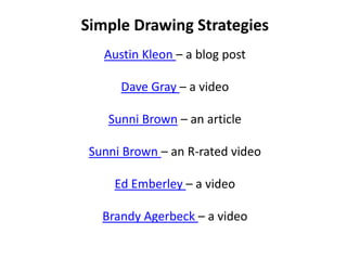 Simple Drawing Strategies
   Austin Kleon – a blog post

      Dave Gray – a video

    Sunni Brown – an article

 Sunni Brown – an R-rated video

     Ed Emberley – a video

   Brandy Agerbeck – a video
 