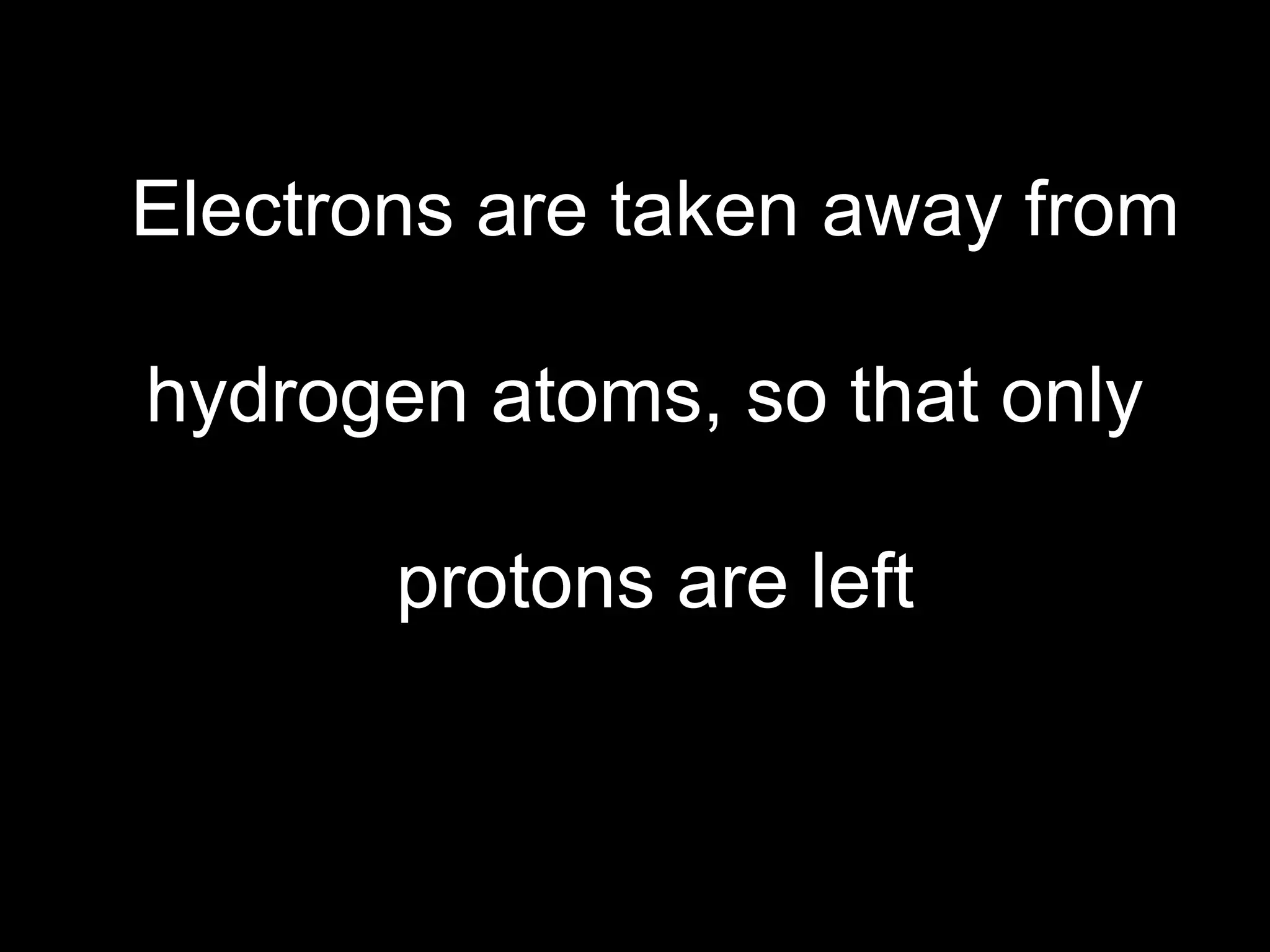 Electrons are taken away from hydrogen atoms, so that only  protons are left 