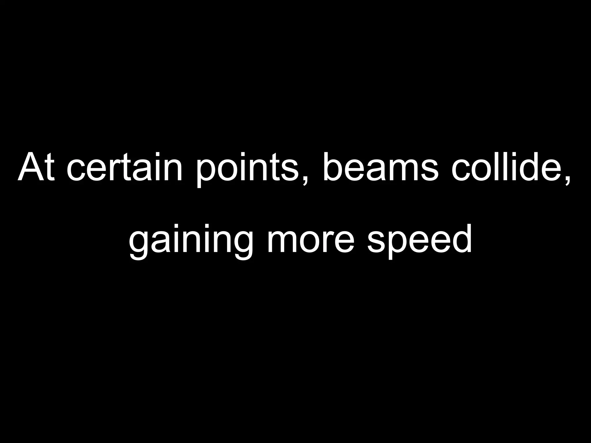 At certain points, beams collide, gaining more speed 