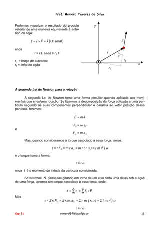 Prof. Romero Tavares da Silva
Cap 11 romero@fisica.ufpb.br 11
Podemos visualizar o resultado do produto
vetorial de uma maneira equivalente à ante-
rior, ou seja:
( )θτ senˆ FrkFr =×=
!!!
onde
τ = r F senθ = r⊥ F
r⊥ = braço de alavanca
r|| = linha de ação
y
F
!
r
!
θ
r||
x
r⊥
A segunda Lei de Newton para a rotação
A segunda Lei de Newton toma uma forma peculiar quando aplicada aos movi-
mentos que envolvem rotação. Se fizermos a decomposição da força aplicada a uma par-
tícula segundo as suas componentes perpendicular e paralela ao vetor posição dessa
partícula, teremos:
amF
!!
=
F|| = m a||
e
F⊥ = m a⊥
Mas, quando consideramos o torque associado a essa força, temos:
τ = r F⊥ = m r a⊥ = m r ( r α ) = ( m r2
) α
e o torque toma a forma:
τ = I α
onde I é o momento de inércia da partícula considerada.
Se tivermos N partículas girando em torno de um eixo cada uma delas sob a ação
de uma força, teremos um torque associado à essa força, onde:
∑∑
==
×==
N
i
ii
N
i
i Fr
11
!!!
ττ
Mas
τ = Σ ri Fi⊥ = Σ ri mi ai⊥ = Σ ri mi ( ri α ) = Σ ( mi ri
2
) α
τ = I α
 