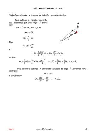 Prof. Romero Tavares da Silva
Cap 11 romero@fisica.ufpb.br 12
Trabalho, potência, e o teorema do trabalho - energia cinética
Para calcular o trabalho elementar
dW executado por uma força F
!
temos
que:
rdFdW
!!
⋅= = F⊥ dr = F⊥ r dθ
dW = τ dθ
∫=
f
i
dWif
θ
θ
θτ
Mas
dt
dw
II == ατ
F
!
rd
!
dθ
r
!
e
( ) dwwI
dt
d
Idwd
dt
dw
Id ==





=
θ
θθτ
ou seja:
ififif
w
w
w
w
if
KKwIwIW
w
IdwwIIdW
f
i
f
i
f
i
−=−=⇒=== ∫∫
22
2
2
1
2
1
2
θ
θ
θτ
Para calcular a potência P associada à atuação da força F
!
, devemos consi-
derar que:
dW = τ dθ
e também que:
wP
dt
d
dt
dW
P τ
θ
τ =⇒==
 