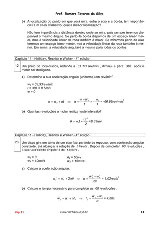 Prof. Romero Tavares da Silva
Cap 11 romero@fisica.ufpb.br 14
b) A localização do ponto em que você mira, entre o eixo e a borda, tem importân-
cia? Em caso afirmativo, qual a melhor localização?
Não tem importância a distância do eixo onde se mira, pois sempre teremos dis-
ponível o mesmo ângulo. Se perto da borda dispomos de um espaço linear mai-
or, mas a velocidade linear da roda também é maior. Se mirarmos perto do eixo
teremos um espaço linear menor, mas a velocidade linear da roda também é me-
nor. Em suma, a velocidade angular é a mesma para todos os pontos.
Capítulo 11 - Halliday, Resnick e Walker - 4a
. edição
12 Um prato de toca-discos, rodando a 33 1/3 rev/min , diminui e pára 30s após o
motor ser desligado.
a) Determine a sua aceleração angular (uniforme) em rev/min2
.
w0 = 33,33rev/min
t = 30s = 0,5min
w = 0
t
w
t
ww
tww 00
0 −=
−
=⇒+= αα = -66,66rev/min2
b) Quantas revoluções o motor realiza neste intervalo?
2
2
0
t
tw
α
θ += =8,33rev
Capítulo 11 - Halliday, Resnick e Walker - 4a
. edição
23 Um disco gira em torno de um eixo fixo, partindo do repouso, com aceleração angular
constante, até alcançar a rotação de 10rev/s . Depois de completar 60 revoluções ,
a sua velocidade angular é de 15rev/s .
w0 = 0
w1 = 10rev/s
θ2 = 60rev
w2 = 15rev/s
a) Calcule a aceleração angular.
θ
ααθ
2
2
2
1
2
22
1
2
2
ww
ww
−
=⇒+= = 1,02rev/s2
b) Calcule o tempo necessário para completar as 60 revoluções .
α
α 12
2212
ww
ttww
−
=⇒+= = 4,80s
 