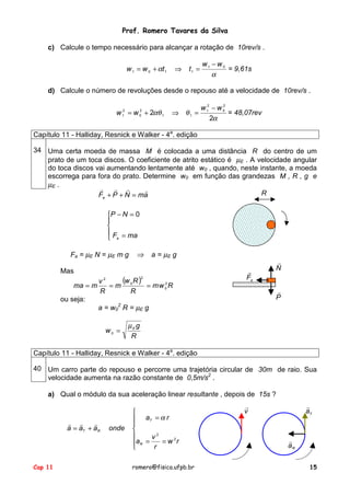 Prof. Romero Tavares da Silva
Cap 11 romero@fisica.ufpb.br 15
c) Calcule o tempo necessário para alcançar a rotação de 10rev/s .
α
α 01
1101
ww
ttww
−
=⇒+= = 9,61s
d) Calcule o número de revoluções desde o repouso até a velocidade de 10rev/s .
α
θαθ
2
2
2
0
2
1
11
2
0
2
1
ww
ww
−
=⇒+= = 48,07rev
Capítulo 11 - Halliday, Resnick e Walker - 4a
. edição
34 Uma certa moeda de massa M é colocada a uma distância R do centro de um
prato de um toca discos. O coeficiente de atrito estático é µE . A velocidade angular
do toca discos vai aumentando lentamente até w0 , quando, neste instante, a moeda
escorrega para fora do prato. Determine w0 em função das grandezas M , R , g e
µE .
amNPFa
!!!!
=++





=
=−
maF
NP
a
0
Fa = µE N = µE m g ⇒ a = µE g
Mas
( )
Rwm
R
Rw
m
R
v
mma 2
0
2
0
2
===
ou seja:
a = w0
2
R = µE g
R
g
w Eµ
=0
R
N
!
aF
!
P
!
Capítulo 11 - Halliday, Resnick e Walker - 4a
. edição
40 Um carro parte do repouso e percorre uma trajetória circular de 30m de raio. Sua
velocidade aumenta na razão constante de 0,5m/s2
.
a) Qual o módulo da sua aceleração linear resultante , depois de 15s ?







==
=
+=
rw
r
v
a
ra
ondeaaa
R
T
RT
2
2
α
!!!
v
!
Ta
!
Ra
!
 