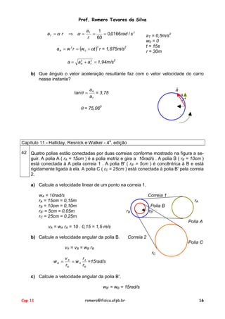 Prof. Romero Tavares da Silva
Cap 11 romero@fisica.ufpb.br 16
2
/0166,0
60
1
srad
r
a
ra T
T ===⇒= αα
( ) rtwrwaR
2
0
2
α+== = 1,875m/s2
=+= 22
TR aaa 1,94m/s2
aT = 0,5m/s2
w0 = 0
t = 15s
r = 30m
b) Que ângulo o vetor aceleração resultante faz com o vetor velocidade do carro
nesse instante?
T
R
a
a
=θtan = 3,75
θ = 75,060
a
!
θ
Capítulo 11 - Halliday, Resnick e Walker - 4a
. edição
42 Quatro polias estão conectadas por duas correias conforme mostrado na figura a se-
guir. A polia A ( rA = 15cm ) é a polia motriz e gira a 10rad/s . A polia B ( rB = 10cm )
está conectada à A pela correia 1 . A polia B' ( rB' = 5cm ) é concêntrica à B e está
rigidamente ligada à ela. A polia C ( rC = 25cm ) está conectada à polia B' pela correia
2.
a) Calcule a velocidade linear de um ponto na correia 1.
wA = 10rad/s
rA = 15cm = 0,15m
rB = 10cm = 0,10m
rB' = 5cm = 0,05m
rC = 25cm = 0,25m
vA = wA rA = 10 . 0,15 = 1,5 m/s
b) Calcule a velocidade angular da polia B.
vA = vB = wB rB
B
A
A
B
A
B
r
r
w
r
v
w == =15rad/s
Correia 1
rA
Polia B
rB rB'
Polia A
Correia 2
Polia C
rC
c) Calcule a velocidade angular da polia B'.
wB' = wB = 15rad/s
 