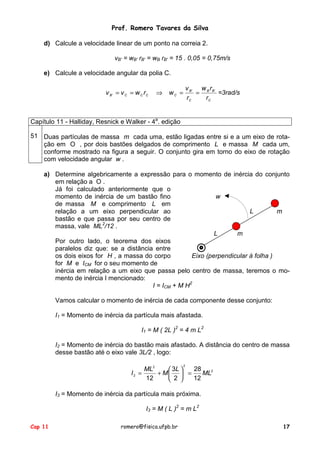 Prof. Romero Tavares da Silva
Cap 11 romero@fisica.ufpb.br 17
d) Calcule a velocidade linear de um ponto na correia 2.
vB' = wB' rB' = wB rB' = 15 . 0,05 = 0,75m/s
e) Calcule a velocidade angular da polia C.
C
BB
C
B
CCCCB
r
rw
r
v
wrwvv ''
' ==⇒== =3rad/s
Capítulo 11 - Halliday, Resnick e Walker - 4a
. edição
51 Duas partículas de massa m cada uma, estão ligadas entre si e a um eixo de rota-
ção em O , por dois bastões delgados de comprimento L e massa M cada um,
conforme mostrado na figura a seguir. O conjunto gira em torno do eixo de rotação
com velocidade angular w .
a) Determine algebricamente a expressão para o momento de inércia do conjunto
em relação a O .
Já foi calculado anteriormente que o
momento de inércia de um bastão fino
de massa M e comprimento L em
relação a um eixo perpendicular ao
bastão e que passa por seu centro de
massa, vale ML2
/12 .
Por outro lado, o teorema dos eixos
paralelos diz que: se a distância entre
os dois eixos for H , a massa do corpo
for M e ICM for o seu momento de
w
L m
L m
Eixo (perpendicular à folha )
inércia em relação a um eixo que passa pelo centro de massa, teremos o mo-
mento de inércia I mencionado:
I = ICM + M H2
Vamos calcular o momento de inércia de cada componente desse conjunto:
I1 = Momento de inércia da partícula mais afastada.
I1 = M ( 2L )2
= 4 m L2
I2 = Momento de inércia do bastão mais afastado. A distância do centro de massa
desse bastão até o eixo vale 3L/2 , logo:
2
22
2
12
28
2
3
12
ML
L
M
ML
I =





+=
I3 = Momento de inércia da partícula mais próxima.
I3 = M ( L )2
= m L2
 