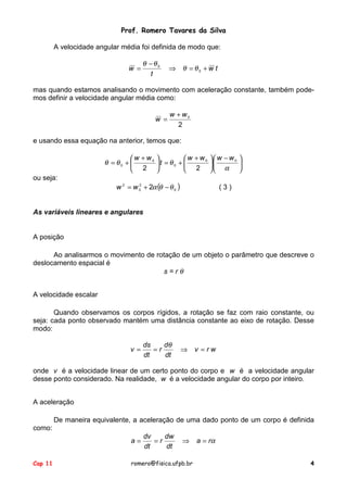 Prof. Romero Tavares da Silva
Cap 11 romero@fisica.ufpb.br 4
A velocidade angular média foi definida de modo que:
tw
t
w +=⇒
−
= 0
0
θθ
θθ
mas quando estamos analisando o movimento com aceleração constante, também pode-
mos definir a velocidade angular média como:
2
0ww
w
+
=
e usando essa equação na anterior, temos que:





 −





 +
+=




 +
+=
α
θθθ 00
0
0
0
22
wwww
t
ww
ou seja:
( )0
2
0
2
2 θθα −+= ww ( 3 )
As variáveis lineares e angulares
A posição
Ao analisarmos o movimento de rotação de um objeto o parâmetro que descreve o
deslocamento espacial é
s = r θ
A velocidade escalar
Quando observamos os corpos rígidos, a rotação se faz com raio constante, ou
seja: cada ponto observado mantém uma distância constante ao eixo de rotação. Desse
modo:
wrv
dt
d
r
dt
ds
v =⇒==
θ
onde v é a velocidade linear de um certo ponto do corpo e w é a velocidade angular
desse ponto considerado. Na realidade, w é a velocidade angular do corpo por inteiro.
A aceleração
De maneira equivalente, a aceleração de uma dado ponto de um corpo é definida
como:
αra
dt
dw
r
dt
dv
a =⇒==
 