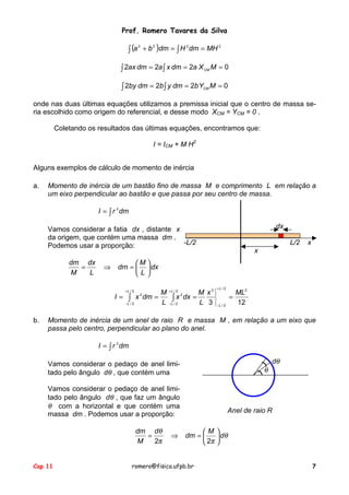 Prof. Romero Tavares da Silva
Cap 11 romero@fisica.ufpb.br 7
( ) 2222
MHdmHdmba ==+ ∫∫
∫ ∫ === 0222 MXadmxadmax CM
∫ ∫ === 0222 MYbdmybdmby CM
onde nas duas últimas equações utilizamos a premissa inicial que o centro de massa se-
ria escolhido como origem do referencial, e desse modo XCM = YCM = 0 .
Coletando os resultados das últimas equações, encontramos que:
I = ICM + M H2
Alguns exemplos de cálculo de momento de inércia
a. Momento de inércia de um bastão fino de massa M e comprimento L em relação a
um eixo perpendicular ao bastão e que passa por seu centro de massa.
∫= dmrI 2
Vamos considerar a fatia dx , distante x
da origem, que contém uma massa dm .
Podemos usar a proporção:
dx
L
M
dm
L
dx
M
dm






=⇒=
dx
-L/2 L/2 x
x
123
2
2/
2/
32/
2/
2/
2/
22 MLx
L
M
dxx
L
M
dmxI
L
L
L
L
L
L
====
+
−
+
−
+
−
∫ ∫
b. Momento de inércia de um anel de raio R e massa M , em relação a um eixo que
passa pelo centro, perpendicular ao plano do anel.
∫= dmrI 2
Vamos considerar o pedaço de anel limi-
tado pelo ângulo dθ , que contém uma
Vamos considerar o pedaço de anel limi-
tado pelo ângulo dθ , que faz um ângulo
θ com a horizontal e que contém uma
massa dm . Podemos usar a proporção:
dθ
θ
Anel de raio R
θ
ππ
θ
d
M
dm
d
M
dm






=⇒=
22
 