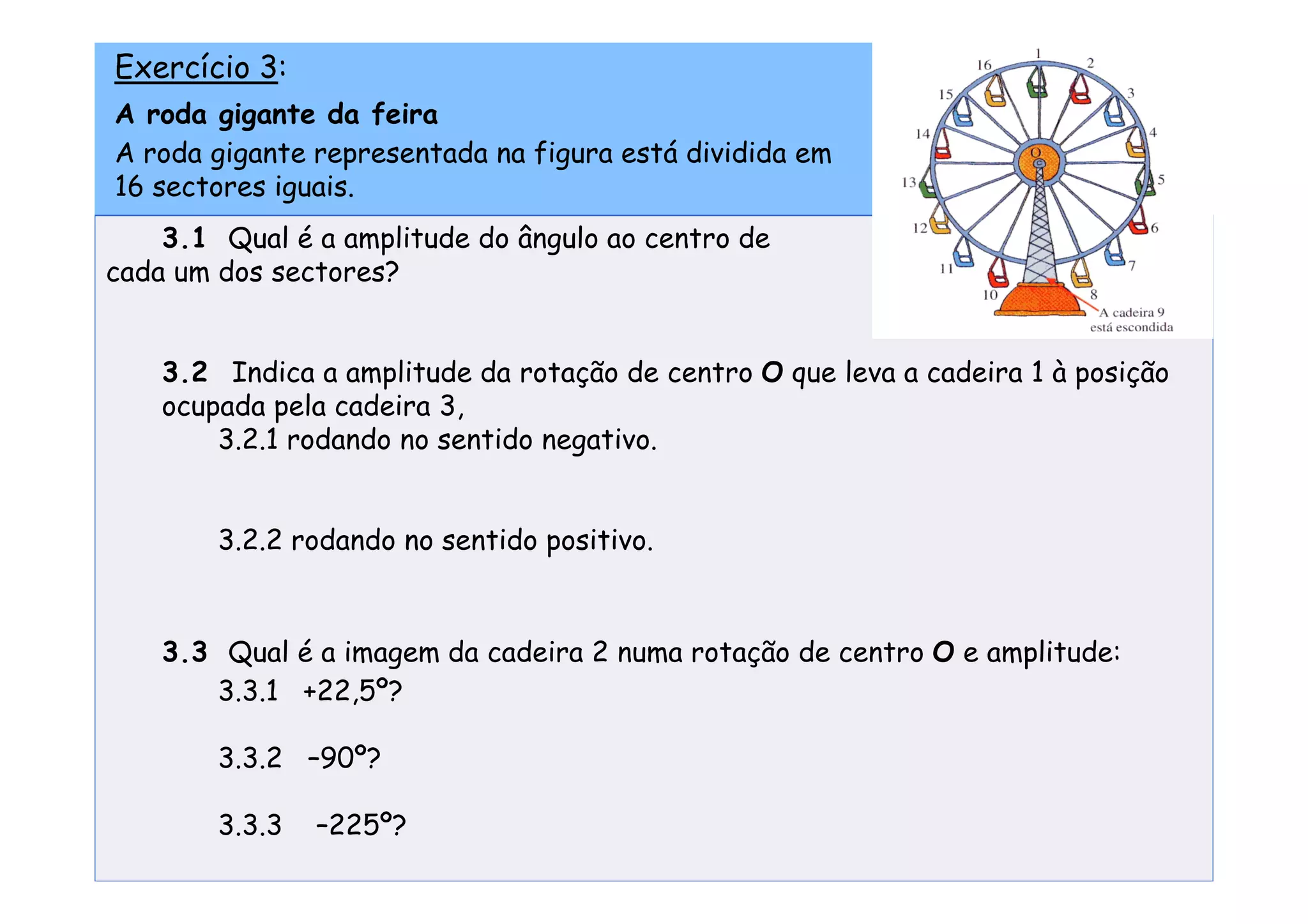 Exercício 3:
A roda gigante da feira
A roda gigante representada na figura está dividida em
16 sectores iguais.
    3.1 Qual é a amplitude do ângulo ao centro de
cada um dos sectores?


    3.2 Indica a amplitude da rotação de centro O que leva a cadeira 1 à posição
    ocupada pela cadeira 3,
        3.2.1 rodando no sentido negativo.


        3.2.2 rodando no sentido positivo.



    3.3 Qual é a imagem da cadeira 2 numa rotação de centro O e amplitude:
       3.3.1 +22,5º?

        3.3.2 –90º?

        3.3.3   –225º?
 
