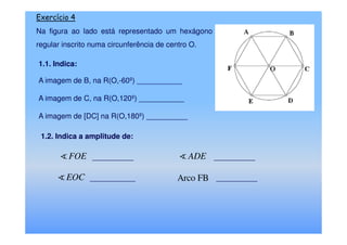 Exercício 4
Na figura ao lado está representado um hexágono
regular inscrito numa circunferência de centro O.

1.1. Indica:

A imagem de B, na R(O,-60º) ___________

A imagem de C, na R(O,120º) ___________

A imagem de [DC] na R(O,180º) __________

 1.2. Indica a amplitude de:

         FOE __________                       ADE __________

         EOC ___________                   Arco FB __________
 