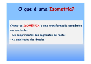 O que é uma Isometria?


Chama-se ISOMETRIA a uma transformação geométrica
que mantenha:
- Os comprimentos dos segmentos de recta;
-As amplitudes dos ângulos.
 