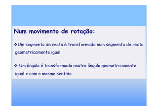 Num movimento de rotação:

 Um segmento de recta é transformado num segmento de recta
geometricamente igual.


 Um ângulo é transformado noutro ângulo geometricamente
igual e com o mesmo sentido.
 