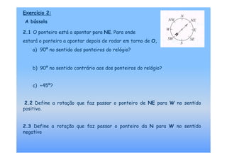 Exercício 2:
A bússola

2.1 O ponteiro está a apontar para NE. Para onde
estará o ponteiro a apontar depois de rodar em torno de O,
    a) 90º no sentido dos ponteiros do relógio?


    b) 90º no sentido contrário aos dos ponteiros do relógio?


    c) +45º?


 2.2 Define a rotação que faz passar o ponteiro de NE para W no sentido
positivo.


2.3 Define a rotação que faz passar o ponteiro da N para W no sentido
negativo
 