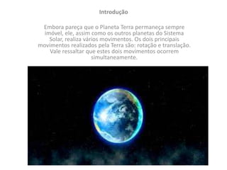Introdução
Embora pareça que o Planeta Terra permaneça sempre
imóvel, ele, assim como os outros planetas do Sistema
Solar, realiza vários movimentos. Os dois principais
movimentos realizados pela Terra são: rotação e translação.
Vale ressaltar que estes dois movimentos ocorrem
simultaneamente.
 