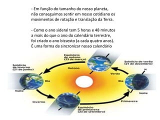- Em função do tamanho do nosso planeta,
não conseguimos sentir em nosso cotidiano os
movimentos de rotação e translação da Terra.
- Como o ano sideral tem 5 horas e 48 minutos
a mais do que o ano do calendário terrestre,
foi criado o ano bissexto (a cada quatro anos).
É uma forma de sincronizar nosso calendário
com o movimento de translação da Terra.
 