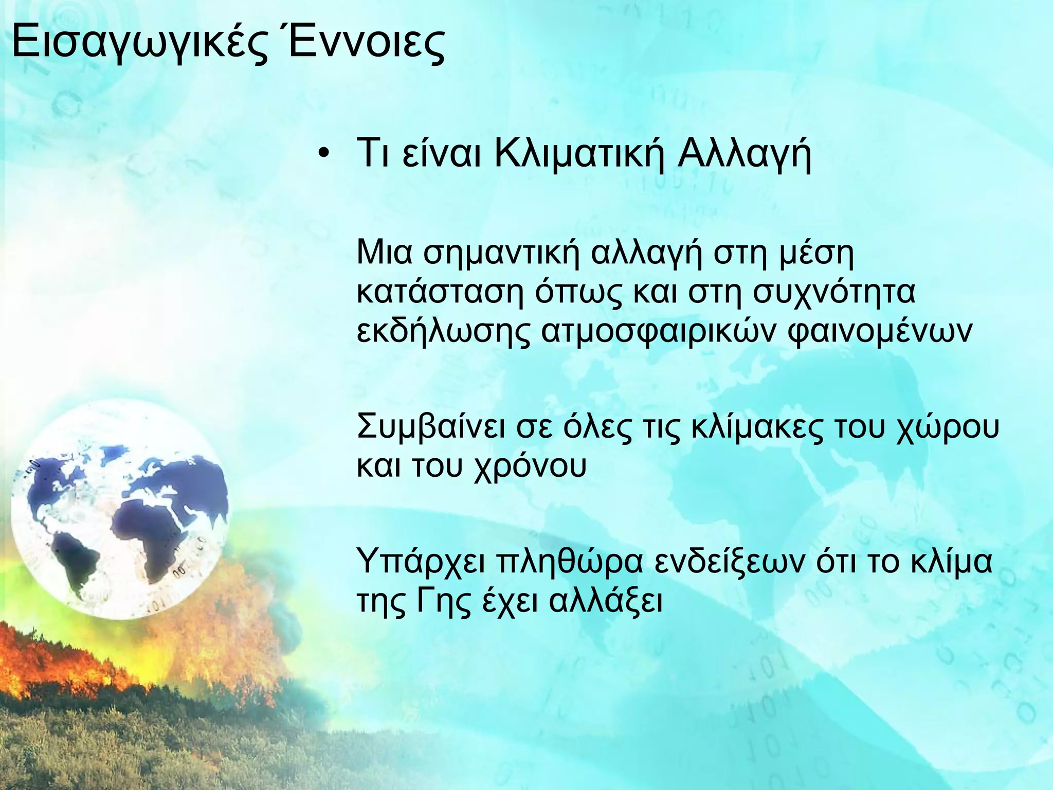 Τι είναι Κλιματική Αλλαγή Μια σημαντική αλλαγή στη μέση κατάσταση όπως και στη συχνότητα εκδήλωσης ατμοσφαιρικών φαινομένων Συμβαίνει σε όλες τις κλίμακες του χώρου και του χρόνου Υπάρχει πληθώρα ενδείξεων ότι το κλίμα της Γης έχει αλλάξει Εισαγωγικές Έννοιες 