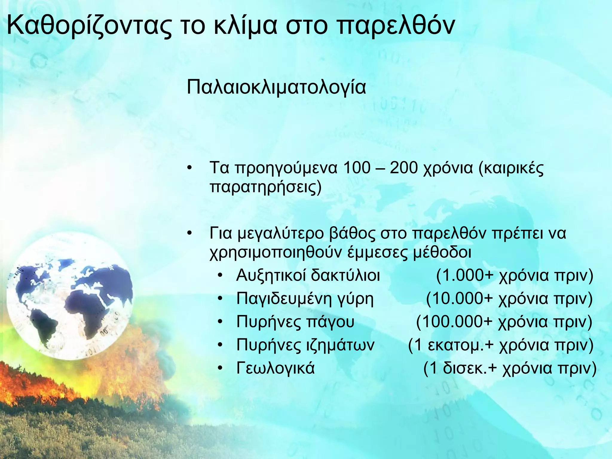 Καθορίζοντας το κλίμα στο παρελθόν Παλαιοκλιματολογία Τα προηγούμενα 100 – 200 χρόνια (καιρικές παρατηρήσεις) Για μεγαλύτερο βάθος στο παρελθόν πρέπει να χρησιμοποιηθούν έμμεσες μέθοδοι Αυξητικοί δακτύλιοι   (1.000+ χρόνια πριν) Παγιδευμένη γύρη  (10.000+ χρόνια πριν) Πυρήνες πάγου  (100.000+ χρόνια πριν) Πυρήνες ιζημάτων  (1 εκατομ.+ χρόνια πριν) Γεωλογικά  (1 δισεκ.+ χρόνια πριν) 