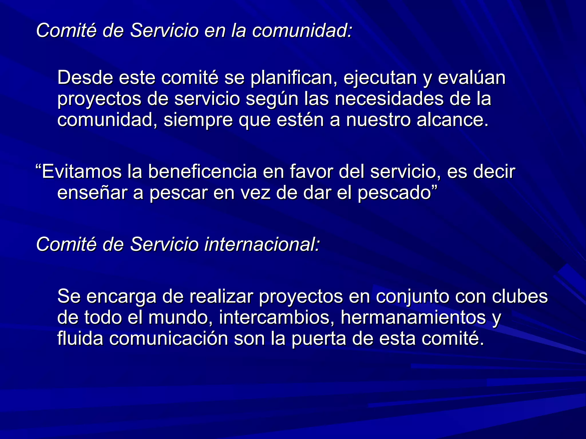 Comité de Servicio en la comunidad:Comité de Servicio en la comunidad:
Desde este comité se planifican, ejecutan y evalúanDesde este comité se planifican, ejecutan y evalúan
proyectos de servicio según las necesidades de laproyectos de servicio según las necesidades de la
comunidad, siempre que estén a nuestro alcance.comunidad, siempre que estén a nuestro alcance.
““Evitamos la beneficencia en favor del servicio, es decirEvitamos la beneficencia en favor del servicio, es decir
enseñar a pescar en vez de dar el pescado”enseñar a pescar en vez de dar el pescado”
Comité de Servicio internacional:Comité de Servicio internacional:
Se encarga de realizar proyectos en conjunto con clubesSe encarga de realizar proyectos en conjunto con clubes
de todo el mundo, intercambios, hermanamientos yde todo el mundo, intercambios, hermanamientos y
fluida comunicación son la puerta de esta comité.fluida comunicación son la puerta de esta comité.
 