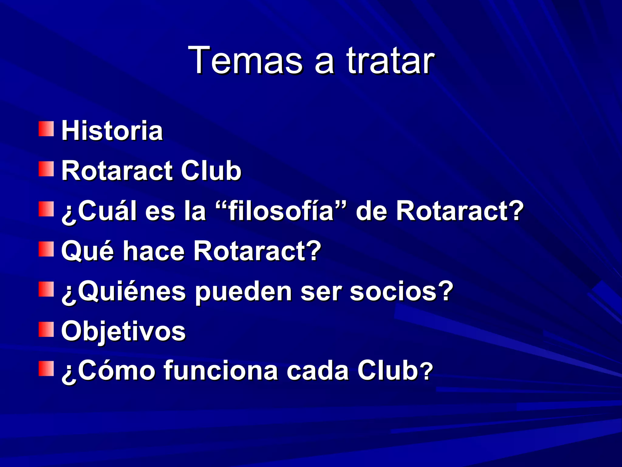 Temas a tratarTemas a tratar
HistoriaHistoria
Rotaract ClubRotaract Club
¿Cuál es la “filosofía” de Rotaract?¿Cuál es la “filosofía” de Rotaract?
Qué hace Rotaract?Qué hace Rotaract?
¿Quiénes pueden ser socios?¿Quiénes pueden ser socios?
ObjetivosObjetivos
¿Cómo funciona cada Club¿Cómo funciona cada Club??
 