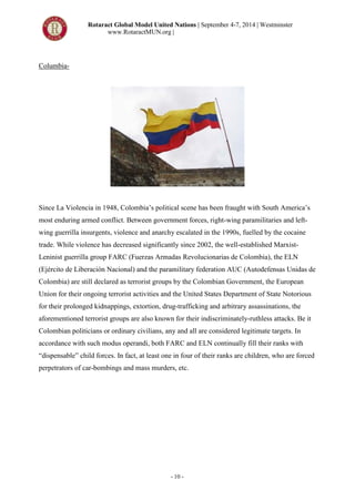 Rotaract Global Model United Nations | September 4-7, 2014 | Westminster
www.RotaractMUN.org |
- 10 -
Columbia-
Since La Violencia in 1948, Colombia’s political scene has been fraught with South America’s
most enduring armed conflict. Between government forces, right-wing paramilitaries and left-
wing guerrilla insurgents, violence and anarchy escalated in the 1990s, fuelled by the cocaine
trade. While violence has decreased significantly since 2002, the well-established Marxist-
Leninist guerrilla group FARC (Fuerzas Armadas Revolucionarias de Colombia), the ELN
(Ejército de Liberación Nacional) and the paramilitary federation AUC (Autodefensas Unidas de
Colombia) are still declared as terrorist groups by the Colombian Government, the European
Union for their ongoing terrorist activities and the United States Department of State Notorious
for their prolonged kidnappings, extortion, drug-trafficking and arbitrary assassinations, the
aforementioned terrorist groups are also known for their indiscriminately-ruthless attacks. Be it
Colombian politicians or ordinary civilians, any and all are considered legitimate targets. In
accordance with such modus operandi, both FARC and ELN continually fill their ranks with
“dispensable” child forces. In fact, at least one in four of their ranks are children, who are forced
perpetrators of car-bombings and mass murders, etc.
 