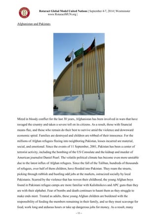 Rotaract Global Model United Nations | September 4-7, 2014 | Westminster
www.RotaractMUN.org |
- 11 -
Afghanistan and Pakistan-
Mired in bloody conflict for the last 30 years, Afghanistan has been involved in wars that have
ravaged the country and taken a severe toll on its citizens. As a result, those with financial
means flee, and those who remain do their best to survive amid the violence and downward
economic spiral. Families are destroyed and children are robbed of their innocence. For the
millions of Afghan refugees fleeing into neighboring Pakistan, losses incurred are material,
social, and emotional. Since the events of 11 September, 2001, Pakistan has been a center of
terrorist activity, including the bombing of the US Consulate and the kidnap and murder of
American journalist Daniel Pearl. The volatile political climate has become even more unstable
due to the latest influx of Afghan refugees. Since the fall of the Taliban, hundreds of thousands
of refugees, over half of them children, have flooded into Pakistan. They roam the streets,
picking through rubbish and hustling odd jobs at the markets, ostracized socially by local
Pakistanis. Scarred by the violence that has woven their childhood, the young Afghan boys
found in Pakistani refugee camps are more familiar with Kalishnikovs and APC guns than they
are with their alphabet. Fear of bombs and death continues to haunt them as they struggle to
make ends meet. Treated as adults, these young Afghan children are burdened with the
responsibility of feeding the members remaining in their family, and so they must scavenge for
food, work long and arduous hours or take up dangerous jobs for money. As a result, many
 