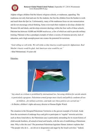 Rotaract Global Model United Nations | September 4-7, 2014 | Westminster
www.RotaractMUN.org |
- 12 -
Afghan refugee children find the Islamic religious schools, or madrassas, appealing. The
madrassas not only feed and care for the students, but free the children from the burden to work
and teach them the Qur’an. Unfortunately, many of the madrassas focus on rote memorization
and do not encourage critical thinking. Some even teach their students to develop a disdain for
Western life and ideals, and develop extremist ideology within the four walls of these schools.
Pakistan has between 10,000 and 40,000 madrassas, a few of which are said to provide military
training. Pakistan is thus a paradigm example of where a society of immense poverty, lack of
education, and a high unemployment rate creates the potential for terrorism.
“God willing we will strike. We will strike so that America would repent for Afghanistan. Real
Muslim’s hearts would be glad. And American veins would be cut.”
- Khal Mohammad, 10 years old
Palestine-
“Any attack on civilians is prohibited by international law, but using children for suicide attacks
is particularly egregious. Palestinian armed groups must clearly and publicly condemn all use
of children…for military activities, and make sure these policies are carried out.”
- Jo Becker, children’s rights advocacy director at Human Rights Watch
The situation in the Occupied Palestinian Territories is the gravest example of its kind. Aside
from the recruitment of underage boys and girls to participate in “regular” terrorist activities
such as those listed above, the Palestinian case is particularly astounding for its recent history of
child suicide bombers, all aimed at Israel and Israelis, with the aim of establishing a Palestinian
state. Why is this the case? The prominent Palestinian legislator Hanan Ashrawi explains that
“The people who do it… are driven to desperation and anger by the Israeli activities.” Indeed,
 