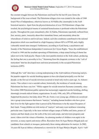 Rotaract Global Model United Nations | September 4-7, 2014 | Westminster
www.RotaractMUN.org |
- 13 -
the constant struggle between the Palestinians and Israel for the last 60 years forms the
background of the issue at hand. The Palestinian refugee crisis was created in the wake of 1948
Israeli War of Independence, otherwise known as Al-Nakba (the catastrophe) in the Arab
historical narrative. Apart from the physical destruction of over 530 Palestinian villages that
resulted, the psychological trauma of sustained homelessness is profound within the Palestinian
psyche. Throughout the years immediately after Al-Nakba, Palestinians reportedly suffered from
fear, anxiety, panic, insecurity about their immediate future, and uncertainty about the
whereabouts of relatives and loved ones. Indeed, such dire conditions contributed to the national
desperation which was manifested in a high frequency (almost 80%) of PTSD, and a highly
vulnerable mental state emerged. Furthermore, according to Eyad Sarraj, a psychiatrist and
founder of the Palestinian Independent Commission for Citizen Rights, “Since the establishment
of Israel in 1948 and the resultant uprooting of Palestinians, a deep seated feeling of shame has
taken root in the Arab psyche. Shame is the most painful emotion in the Arab culture, producing
the feeling that one is unworthy to live.” Stemming from this desperate existence is the “cult of
martyrdom” that has developed more and more prominently in the occupied Palestinian
territories (OPT).
Although this “cult” does have a strong underpinning in the Arab tradition of honoring martyrs,
the popular support for suicide bombing appears to have developed principally over the last
decade, as the first act of suicide terrorism occurred in Israel only twelve years ago. As Ashrawi
insists, “Our culture is not a suicidal culture; historically, the incidence of suicide among
Palestinians has been very low.” While support for suicide terrorism fluctuates constantly, since
November 2000 Palestinian public opinion has increasingly supported suicide bombing, shifting
alarmingly towards radical Islamic organizations. In early 1996, only 20% of Palestinians
Supported the practice, but today about 70% do. From a very young age, children are socialized
into a group consciousness that honors “martyrs,” including human bombers who have given
their lives for the fight against what is perceived by Palestinians to be the unjust Occupiers of
their lands. Young children are told stories of “martyrs” and many wear necklaces venerating
particular ones. Especially in the more militant refugee camps of Nablus and Jenin, posters of
martyrs and their deeds cover the walls of the town and camps, and television programs and
music videos extol the virtues of bombers. An alarming number of children even aspire to be
terrorists, as many reports and stories affirm. Recruiters from Al-Aqsa Martyrs Brigade pick out
candidates from schools or mosques, particularly those stating admiration for martyrs. In 2002,
16-year-old Ayat al-Akhras volunteered as a terrorist for Al-Aqsa Martyrs Brigade. Ayat’s “self-
 