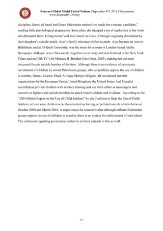Rotaract Global Model United Nations | September 4-7, 2014 | Westminster
www.RotaractMUN.org |
- 14 -
discipline, hatred of Israel and fierce Palestinian nationalism made her a natural candidate,”
needing little psychological preparation. Soon after, she strapped a set of explosives to her waist
and detonated them, killing herself and two Israeli civilians. Although originally devastated by
their daughter’s suicide attack, Ayat’s family reticence shifted to pride. Ayat became an icon in
Bethlehem and at Al-Quds University, was the muse for a poem in London-based Arabic
Newspaper al-Hayat, was a Newsweek magazine cover story and was featured in the New York
Times and on CBS TV’s 60 Minutes II (Bomber Next Door, 2003), making her the most
discussed female suicide bomber of the time. Although there is no evidence of systematic
recruitment of children by armed Palestinian groups, who all publicly oppose the use of children
in combat, Hamas, Islamic Jihad, Al-Aqsa Martyrs Brigade (all considered terrorist
organizations by the European Union, United Kingdom, the United States And Canada)
nevertheless provide children with military training and use them either as messengers and
couriers or fighters and suicide bombers to attack Israeli soldiers and civilians. According to the
“2004 Global Report on the Use of Child Soldiers” by the Coalition to Stop the Use of Child
Soldiers, at least nine children were documented as having perpetrated suicide attacks between
October 2000 and March 2004. A major cause for concern is that although militant Palestinian
groups oppose the use of children in combat, there is no system for enforcement of such ideals.
The confusion regarding government authority in Gaza extends to this as well.
 