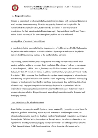 Rotaract Global Model United Nations | September 4-7, 2014 | Westminster
www.RotaractMUN.org |
- 15 -
C. Proposed Solutions
The aim to eradicate all involvement of children in terrorism begins with a unilateral declaration
by all member states condemning this abhorrent practice. International law prohibits the
recruitment of children for warfare, but the specific indictment of non-state terrorist
organizations for their recruitment of children is currently fragmented and insufficient. Thus, a
unified front is necessary if the roots of the global problem are to be addressed.
Intercept Flow of arms and Financial Funds
In regards to technical reasons behind the large numbers of child terrorists, UNPBC believes that
the proliferation and widespread availability of small, lightweight arms is one of the primary
factors behind the disturbing increase in the number of child terrorists.
Easy to carry, use and maintain, these weapons can be used by children without much prior
training, and allow a child to become a direct combatant. The culture of violence is a grim one;
as one writer puts it, “When… ten- to fourteen-year-old children armed with automatic rifles
that can fire 600 700 rounds per minute is set loose on the civilian population, the results can be
devastating.” This committee thus should urge its member states to cooperate in minimizing the
manufacturing and proliferation of such weapons. States neighboring volatile areas must develop
strategies to tightly monitor their borders for illegal shipments and drug trafficking, both which
often make up a large percentage of the funds supporting terrorist organizations. It is the
responsibility of each delegate in committee to understand the intricacies that are involved in
implementing this solution. The problems and ways of implementation must be discussed and
thoroughly debated.
Legal consequences for adult Perpetrators
Since children, even aspiring suicide bombers, cannot successfully commit terrorism without the
inspiration, guidance and training offered by adult members of terrorist organizations, the
international community must focus its efforts on identifying the adult perpetrators and bringing
them to justice. Whether before international or domestic courts, the adult members of terrorist
organizations must be prosecuted properly and held accountable for robbing countless children
of their lives and futures. Aside from international efforts, domestic efforts must not be
 