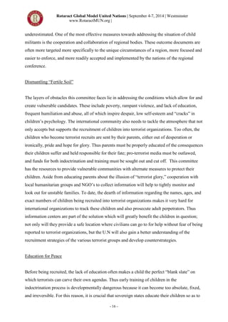 Rotaract Global Model United Nations | September 4-7, 2014 | Westminster
www.RotaractMUN.org |
- 16 -
underestimated. One of the most effective measures towards addressing the situation of child
militants is the cooperation and collaboration of regional bodies. These outcome documents are
often more targeted more specifically to the unique circumstances of a region, more focused and
easier to enforce, and more readily accepted and implemented by the nations of the regional
conference.
Dismantling “Fertile Soil”
The layers of obstacles this committee faces lie in addressing the conditions which allow for and
create vulnerable candidates. These include poverty, rampant violence, and lack of education,
frequent humiliation and abuse, all of which inspire despair, low self-esteem and “cracks” in
children’s psychology. The international community also needs to tackle the atmosphere that not
only accepts but supports the recruitment of children into terrorist organizations. Too often, the
children who become terrorist recruits are sent by their parents, either out of desperation or
ironically, pride and hope for glory. Thus parents must be properly educated of the consequences
their children suffer and held responsible for their fate; pro-terrorist media must be outlawed,
and funds for both indoctrination and training must be sought out and cut off. This committee
has the resources to provide vulnerable communities with alternate measures to protect their
children. Aside from educating parents about the illusion of “terrorist glory,” cooperation with
local humanitarian groups and NGO’s to collect information will help to tightly monitor and
look out for unstable families. To date, the dearth of information regarding the names, ages, and
exact numbers of children being recruited into terrorist organizations makes it very hard for
international organizations to track these children and also prosecute adult perpetrators. Thus
information centers are part of the solution which will greatly benefit the children in question;
not only will they provide a safe location where civilians can go to for help without fear of being
reported to terrorist organizations, but the U.N will also gain a better understanding of the
recruitment strategies of the various terrorist groups and develop counterstrategies.
Education for Peace
Before being recruited, the lack of education often makes a child the perfect “blank slate” on
which terrorists can carve their own agendas. Thus early training of children in the
indoctrination process is developmentally dangerous because it can become too absolute, fixed,
and irreversible. For this reason, it is crucial that sovereign states educate their children so as to
 