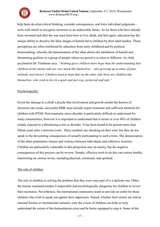 Rotaract Global Model United Nations | September 4-7, 2014 | Westminster
www.RotaractMUN.org |
- 17 -
help them develop critical thinking, consider consequences, and form individual judgments –
tools with which to recognize terrorism as an undesirable future. As for those who have already
been recruited and after the war must learn how to live, think, and feel again, education has the
unique ability to dissolve the false images of hatred fed to children by their adult leaders. These
perceptions are often reinforced by education from early childhood and by political
brainwashing, whereby the demonization of the other allows the attribution of hateful and
threatening qualities to a group of people whom we perceive as alien or different. As child
psychiatrist Dr. Flashman says, “Nothing gives children more hope than the understanding that
children of the enemy side are very much like themselves – also growing up in times of pain,
solitude, and silence. Children need to hope that on the other side there are children like
themselves, who wish to live in a quiet and just way, protected and safe.”
Psychologically
Given the damage to a child’s psyche that involvement and growth amidst the horrors of
terrorism can create, successful DDR must include expert treatment and sufficient attention for
children with PTSD. Post-traumatic stress disorder is particularly difficult to understand for
many communities, however it is important to understand that it occurs in over 40% of children
simply exposed to a threatening event or disorder. It has been found to be present more than
fifteen years after a terrorist event. These numbers are shocking on their own, but they do not
speak to the devastating consequences of actually participating in such events. The demonization
of the other perpetuates trauma and violence between individuals and collective societies.
Children are particularly vulnerable to this projection onto an enemy, but the negative
consequences of this process can be reverse. Simple, effective tools to do this can restore healthy
functioning on various levels, including physical, emotional, and spiritual.
The role of children
The role of children in solving the problem that they were once part of is a delicate one. Often,
the trauma sustained renders it impossible and psychologically dangerous for children to revisit
their memories. Nevertheless, the international community needs to provide an outlet for those
children who wish to speak out against their oppressors. Indeed, whether their stories are told at
national forums or international summits, only the voices of children can help us truly
understand the extent of this humanitarian crisis and be better equipped to stop it. Some of the
 