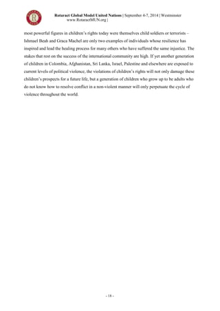 Rotaract Global Model United Nations | September 4-7, 2014 | Westminster
www.RotaractMUN.org |
- 18 -
most powerful figures in children’s rights today were themselves child soldiers or terrorists –
Ishmael Beah and Graca Machel are only two examples of individuals whose resilience has
inspired and lead the healing process for many others who have suffered the same injustice. The
stakes that rest on the success of the international community are high. If yet another generation
of children in Colombia, Afghanistan, Sri Lanka, Israel, Palestine and elsewhere are exposed to
current levels of political violence, the violations of children’s rights will not only damage these
children’s prospects for a future life, but a generation of children who grow up to be adults who
do not know how to resolve conflict in a non-violent manner will only perpetuate the cycle of
violence throughout the world.
 