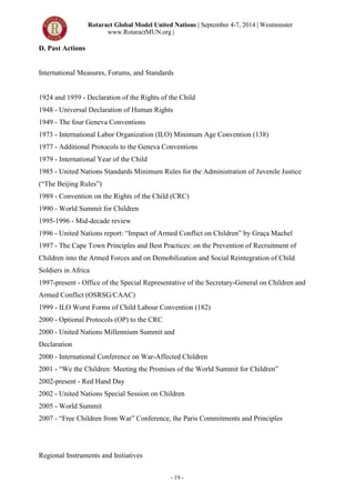 Rotaract Global Model United Nations | September 4-7, 2014 | Westminster
www.RotaractMUN.org |
- 19 -
D. Past Actions
International Measures, Forums, and Standards
1924 and 1959 - Declaration of the Rights of the Child
1948 - Universal Declaration of Human Rights
1949 - The four Geneva Conventions
1973 - International Labor Organization (ILO) Minimum Age Convention (138)
1977 - Additional Protocols to the Geneva Conventions
1979 - International Year of the Child
1985 - United Nations Standards Minimum Rules for the Administration of Juvenile Justice
(“The Beijing Rules”)
1989 - Convention on the Rights of the Child (CRC)
1990 - World Summit for Children
1995-1996 - Mid-decade review
1996 - United Nations report: “Impact of Armed Conflict on Children” by Graça Machel
1997 - The Cape Town Principles and Best Practices: on the Prevention of Recruitment of
Children into the Armed Forces and on Demobilization and Social Reintegration of Child
Soldiers in Africa
1997-present - Office of the Special Representative of the Secretary-General on Children and
Armed Conflict (OSRSG/CAAC)
1999 - ILO Worst Forms of Child Labour Convention (182)
2000 - Optional Protocols (OP) to the CRC
2000 - United Nations Millennium Summit and
Declaration
2000 - International Conference on War-Affected Children
2001 - “We the Children: Meeting the Promises of the World Summit for Children”
2002-present - Red Hand Day
2002 - United Nations Special Session on Children
2005 - World Summit
2007 - “Free Children from War” Conference, the Paris Commitments and Principles
14 Specialized Agencies 15Harvard Model United Nations India 2012
Harvard Model United Nations India 2012A14
Regional Instruments and Initiatives
 