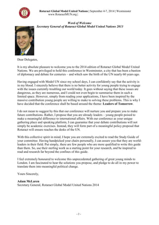 Rotaract Global Model United Nations | September 4-7, 2014 | Westminster
www.RotaractMUN.org |
- 2 -
Word of Welcome
Secretary General of Rotaract Global Model United Nations 2013
Dear Delegates,
It is my absolute pleasure to welcome you to the 2014 edition of Rotaract Global Model United
Nations. We are privileged to hold this conference in Westminster, a city that has been a bastion
of diplomacy and debate for centuries – and which saw the birth of the UN nearly 60 years ago.
Having engaged with Model UN since my school days, I can confidently say that the activity is
in my blood. I sincerely believe that there is no better activity for young people trying to engage
with the issues currently troubling our world today. It goes without saying that these issues are
dangerous, as they are numerous, and I could not even begin to summarise them in such a
limited space. However, simply from reading your applications, I have been inspired by the
massive contribution young people are willing to make to solving these problems. This is why I
have decided that the conference shall be based around the theme: Leaders of Tomorrow.
I do not mean to suggest by this that our conference will nurture you and prepare you to make
future contributions. Rather, I propose that you are already leaders – young people poised to
make a meaningful difference to international affairs. With our conference as your unique
gathering place and speaking platform, I can guarantee that your debate contributions will not
simply be academic exercises. Instead, they will form part of a meaningful policy proposal that
Rotaract will ensure reaches the desks of the UN.
With this collective spirit in mind, I hope you are extremely excited to read the Study Guide of
your committee. Having handpicked your chairs personally, I can assure you that they are world-
leaders in their field. Put simply, there are few people who are more qualified to write this guide
than them. So, use their sterling work as a starting point for your research, and be inspired to
read and research far beyond the confines of this guide.
I feel extremely honoured to welcome this unprecedented gathering of great young minds to
London. I am fascinated to hear the solutions you propose, and pledge to do all in my power to
translate them into meaningful political change.
Yours Sincerely,
Adam McLaren
Secretary General, Rotaract Global Model United Nations 2014
 