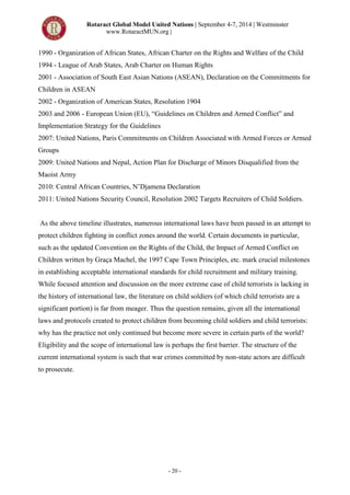 Rotaract Global Model United Nations | September 4-7, 2014 | Westminster
www.RotaractMUN.org |
- 20 -
1990 - Organization of African States, African Charter on the Rights and Welfare of the Child
1994 - League of Arab States, Arab Charter on Human Rights
2001 - Association of South East Asian Nations (ASEAN), Declaration on the Commitments for
Children in ASEAN
2002 - Organization of American States, Resolution 1904
2003 and 2006 - European Union (EU), “Guidelines on Children and Armed Conflict” and
Implementation Strategy for the Guidelines
2007: United Nations, Paris Commitments on Children Associated with Armed Forces or Armed
Groups
2009: United Nations and Nepal, Action Plan for Discharge of Minors Disqualified from the
Maoist Army
2010: Central African Countries, N’Djamena Declaration
2011: United Nations Security Council, Resolution 2002 Targets Recruiters of Child Soldiers.
As the above timeline illustrates, numerous international laws have been passed in an attempt to
protect children fighting in conflict zones around the world. Certain documents in particular,
such as the updated Convention on the Rights of the Child, the Impact of Armed Conflict on
Children written by Graça Machel, the 1997 Cape Town Principles, etc. mark crucial milestones
in establishing acceptable international standards for child recruitment and military training.
While focused attention and discussion on the more extreme case of child terrorists is lacking in
the history of international law, the literature on child soldiers (of which child terrorists are a
significant portion) is far from meager. Thus the question remains, given all the international
laws and protocols created to protect children from becoming child soldiers and child terrorists:
why has the practice not only continued but become more severe in certain parts of the world?
Eligibility and the scope of international law is perhaps the first barrier. The structure of the
current international system is such that war crimes committed by non-state actors are difficult
to prosecute.
 