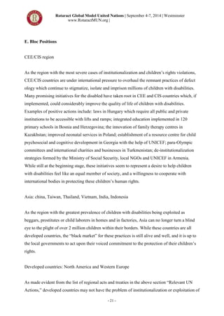 Rotaract Global Model United Nations | September 4-7, 2014 | Westminster
www.RotaractMUN.org |
- 21 -
E. Bloc Positions
CEE/CIS region
As the region with the most severe cases of institutionalization and children’s rights violations,
CEE/CIS countries are under international pressure to overhaul the remnant practices of defect
ology which continue to stigmatize, isolate and imprison millions of children with disabilities.
Many promising initiatives for the disabled have taken root in CEE and CIS countries which, if
implemented, could considerably improve the quality of life of children with disabilities.
Examples of positive actions include: laws in Hungary which require all public and private
institutions to be accessible with lifts and ramps; integrated education implemented in 120
primary schools in Bosnia and Herzegovina; the innovation of family therapy centres in
Kazakhstan; improved neonatal services in Poland; establishment of a resource centre for child
psychosocial and cognitive development in Georgia with the help of UNICEF; para-Olympic
committees and international charities and businesses in Turkmenistan; de-institutionalization
strategies formed by the Ministry of Social Security, local NGOs and UNICEF in Armenia.
While still at the beginning stage, these initiatives seem to represent a desire to help children
with disabilities feel like an equal member of society, and a willingness to cooperate with
international bodies in protecting these children’s human rights.
Asia: china, Taiwan, Thailand, Vietnam, India, Indonesia
As the region with the greatest prevalence of children with disabilities being exploited as
beggars, prostitutes or child laborers in homes and in factories, Asia can no longer turn a blind
eye to the plight of over 2 million children within their borders. While these countries are all
developed countries, the “black market” for these practices is still alive and well, and it is up to
the local governments to act upon their voiced commitment to the protection of their children’s
rights.
Developed countries: North America and Western Europe
As made evident from the list of regional acts and treaties in the above section “Relevant UN
Actions,” developed countries may not have the problem of institutionalization or exploitation of
 